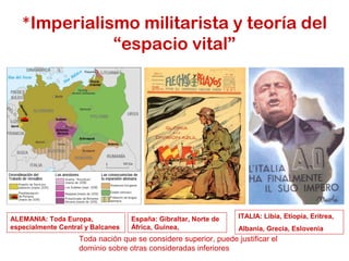 *Imperialismo militarista y teoría del
“espacio vital”
Toda nación que se considere superior, puede justificar el
dominio sobre otras consideradas inferiores
ITALIA: Libia, Etiopía, Eritrea,
Albania, Grecia, Eslovenia
ALEMANIA: Toda Europa,
especialmente Central y Balcanes
España: Gibraltar, Norte de
África, Guinea,
 