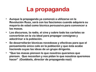 La propaganda
• Aunque la propaganda ya comenzó a utilizarse en la
Revolución Rusa, será con los fascismos cuando adquiera su
mayoría de edad como técnica persuasiva para convencer a
las masas.
• Los discursos, la radio, el cine y sobre todo los carteles se
convertirán en la vía ideal para propagar consignas y
adoctrinar a la población.
• Se desarrollarán técnicas novedosas y efectivas para que el
pensamiento único cale en la población y que ésta acabe
haciendo suyas las ideas de un grupo dirigente.
• “Que las masas piensen lo que nosotros queramos que
piensen. Que necesiten y nos pidan lo que nosotros queremos
hacer” (Goebbels, director de propaganda nazi)
 