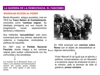 LA QUIEBRA DE LA DEMOCRACIA. EL FASCISMOLA QUIEBRA DE LA DEMOCRACIA. EL FASCISMO
Benito Mussolini, antiguo socialista, creó en
1919 los Fasci Italiani di Combatimento,
conocidos como “camisas negras”. Su
ideología primigenia era una mezcla de
progresismo social, expansionismo
territorial y militarismo.
Sus militantes “escuadristas” eran poco
numerosos pero muy activos, atacando con
violencia a huelguistas, sindicalistas o
políticos de izquierda.
En 1921 crea el Partido Nacional
Fascista, donde integra a los camisas
negras para acabar violentamente con los
comunistas y los socialistas.
Los sucesos de la Revolución Rusa y el
miedo a una extensión del bolcheviquismo
hicieron que muchos grupos sociales
vieran con cierto agrado a este nuevo
partido.
Víctor Manuel III (al igual que el ejército y
políticos conservadores) vio en Mussolini
a la persona capaz de enderezar el país y
le nombra, ante la dimisión de todo el
gobierno, primer ministro
MUSSOLINI ACCEDE AL PODER
En 1922 amenazó con marchar sobre
Roma con el objeto de desestabilizar al
régimen democrático.
 