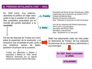EL PERIODO ESTALINISTA (1927 – 1953)EL PERIODO ESTALINISTA (1927 – 1953)
En 1923 Lenin, muy enfermo,
abandona la política sin dejar claro
quién le iba a suceder en el poder.
Dos candidatos propuestos por el
Comité del partido aspiraban a la
sucesión:
L. TrostkyL. Trostky
J. StalinJ. Stalin
Presidente del Soviet de San Petersburgo (1905)
Organizador de la revolución de octubre (1917)
Creador del Ejército Rojo
Ministro de Asuntos Exteriores.
Idea: “Extender la revolución al resto de Europa”
Uno de los creadores del Partido bolchevique
Fiel a Lenin y sus principios.
Secretario del PCUS (1922).
Monolítico y disciplinado.
Idea: “Socialismo en un solo país”
Tal vez las disputas de Trotsky con Lenin
sobre la expansión de la revolución, y el
cansancio que arrastraba el país, junto a
una meteórica carrera de Stalin,
apartaron al primero de la sucesión.
Stalin fue adquiriendo cada vez más poder
en detrimento de Trotsky. Se fue rodeando
de personas de su confianza y eliminando a
sus enemigos.
Trostky fue deportado a Siberia y
expulsado a México en 1929, donde
fallecería asesinado por un agente
estalinista español, Ramón Mercader.
En 1927, Stalin controlaba
la URSS.
En 1927, Stalin controlaba
la URSS.
STALINISMOSTALINISMO
 