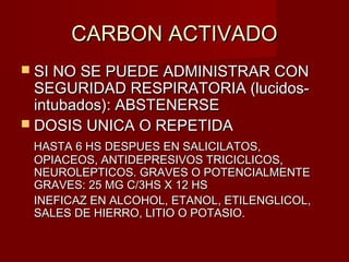 CARBON ACTIVADOCARBON ACTIVADO
 SI NO SE PUEDE ADMINISTRAR CONSI NO SE PUEDE ADMINISTRAR CON
SEGURIDAD RESPIRATORIA (lucidos-SEGURIDAD RESPIRATORIA (lucidos-
intubados): ABSTENERSEintubados): ABSTENERSE
 DOSIS UNICA O REPETIDADOSIS UNICA O REPETIDA
HASTA 6 HS DESPUES EN SALICILATOS,HASTA 6 HS DESPUES EN SALICILATOS,
OPIACEOS, ANTIDEPRESIVOS TRICICLICOS,OPIACEOS, ANTIDEPRESIVOS TRICICLICOS,
NEUROLEPTICOS. GRAVES O POTENCIALMENTENEUROLEPTICOS. GRAVES O POTENCIALMENTE
GRAVES: 25 MG C/3HS X 12 HSGRAVES: 25 MG C/3HS X 12 HS
INEFICAZ EN ALCOHOL, ETANOL, ETILENGLICOL,INEFICAZ EN ALCOHOL, ETANOL, ETILENGLICOL,
SALES DE HIERRO, LITIO O POTASIO.SALES DE HIERRO, LITIO O POTASIO.
 