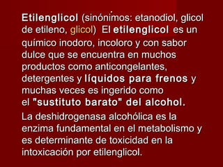 ..
EtilenglicolEtilenglicol (sinónimos: etanodiol, glicol (sinónimos: etanodiol, glicol
de etileno, de etileno, glicolglicol)  El )  El etilenglicol etilenglicol es unes un
químico inodoro, incoloro y con saborquímico inodoro, incoloro y con sabor
dulce que se encuentra en muchosdulce que se encuentra en muchos
productos como anticongelantes,productos como anticongelantes,
detergentes ydetergentes y líquidos para frenoslíquidos para frenos  y y
muchas veces es ingerido comomuchas veces es ingerido como
elel "sustituto barato" del alcohol. "sustituto barato" del alcohol.
La deshidrogenasa alcohólica es laLa deshidrogenasa alcohólica es la
enzima fundamental en el metabolismo yenzima fundamental en el metabolismo y
es determinante de toxicidad en laes determinante de toxicidad en la
intoxicación por etilenglicol.intoxicación por etilenglicol.
 