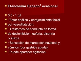 .. Etanolemia Bebedor ocasional
 0,5 - 1 g/l
 · Fetor enólico y enrojecimiento facial
 por vasodilatación.
 · Trastornos de conducta en forma
 de desinhibición, euforia, disartria
y ataxia.
 · Sensación de mareo con náuseas y
 vómitos (por gastritis aguda).
 · Puede aparecer agitación.
 