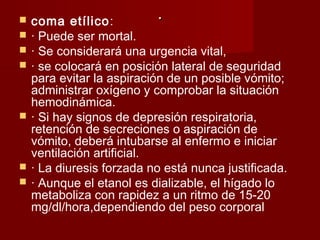 .. coma etílico:
 · Puede ser mortal.
 · Se considerará una urgencia vital,
 · se colocará en posición lateral de seguridad
para evitar la aspiración de un posible vómito;
administrar oxígeno y comprobar la situación
hemodinámica.
 · Si hay signos de depresión respiratoria,
retención de secreciones o aspiración de
vómito, deberá intubarse al enfermo e iniciar
ventilación artificial.
 · La diuresis forzada no está nunca justificada.
 · Aunque el etanol es dializable, el hígado lo
metaboliza con rapidez a un ritmo de 15-20
mg/dl/hora,dependiendo del peso corporal
 