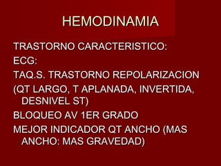 HEMODINAMIAHEMODINAMIA
TRASTORNO CARACTERISTICO:TRASTORNO CARACTERISTICO:
ECG:ECG:
TAQ.S. TRASTORNO REPOLARIZACIONTAQ.S. TRASTORNO REPOLARIZACION
(QT LARGO, T APLANADA, INVERTIDA,(QT LARGO, T APLANADA, INVERTIDA,
DESNIVEL ST)DESNIVEL ST)
BLOQUEO AV 1ER GRADOBLOQUEO AV 1ER GRADO
MEJOR INDICADOR QT ANCHO (MASMEJOR INDICADOR QT ANCHO (MAS
ANCHO: MAS GRAVEDAD)ANCHO: MAS GRAVEDAD)
 