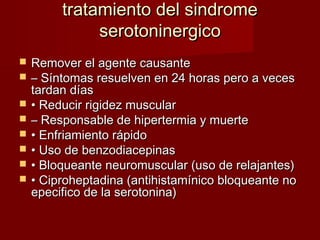 tratamiento del sindrometratamiento del sindrome
serotoninergicoserotoninergico
 Remover el agente causanteRemover el agente causante
 –– Síntomas resuelven en 24 horas pero a vecesSíntomas resuelven en 24 horas pero a veces
tardan díastardan días
 •• Reducir rigidez muscularReducir rigidez muscular
 –– Responsable de hipertermia y muerteResponsable de hipertermia y muerte
 •• Enfriamiento rápidoEnfriamiento rápido
 •• Uso de benzodiacepinasUso de benzodiacepinas
 •• Bloqueante neuromuscular (uso de relajantes)Bloqueante neuromuscular (uso de relajantes)
 •• Ciproheptadina (antihistamínico bloqueante noCiproheptadina (antihistamínico bloqueante no
epecifico de la serotonina)epecifico de la serotonina)
 