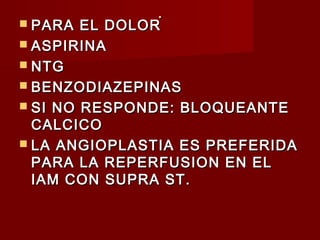 ..
 PARA EL DOLORPARA EL DOLOR
 ASPIRINAASPIRINA
 NTGNTG
 BENZODIAZEPINASBENZODIAZEPINAS
 SI NO RESPONDE: BLOQUEANTESI NO RESPONDE: BLOQUEANTE
CALCICOCALCICO
 LA ANGIOPLASTIA ES PREFERIDALA ANGIOPLASTIA ES PREFERIDA
PARA LA REPERFUSION EN ELPARA LA REPERFUSION EN EL
IAM CON SUPRA ST.IAM CON SUPRA ST.
 