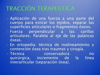    Aplicación de una fuerza a una parte del
    cuerpo para estirar los tejidos, separar las
    superficies articulares o fragmentos óseos.
   Fuerza     perpendicular     a    las    carillas
    articulares. Paralela al eje de las palancas
    óseas.
   En ortopedia: técnica de realineamiento y
    contención ósea tras traumas y cirugía.
   Técnica             conservadora              no
    quirúrgica,     incremento     de     la   línea
    interarticular (separación ósea).
 