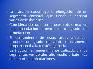    La tracción constituye la elongación de un
    segmento corporal que tiende a separar
    varias articulaciones.
   Considerando que un proceso doloroso en
    una articulación provoca cierto grado de
    tumefacción,
   El estiramiento de estas áreas afectadas
    produce un grado de alivio directamente
    proporcional a la tensión ejercida.
   La tracción es generalmente aplicada en los
    segmentos vertebrales alto medio o bajo más
    que en otras articulaciones.
 