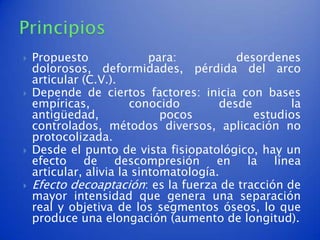    Propuesto               para:          desordenes
    dolorosos, deformidades, pérdida del arco
    articular (C.V.).
   Depende de ciertos factores: inicia con bases
    empíricas,          conocido        desde       la
    antigüedad,               pocos           estudios
    controlados, métodos diversos, aplicación no
    protocolizada.
   Desde el punto de vista fisiopatológico, hay un
    efecto de descompresión en la línea
    articular, alivia la sintomatología.
   Efecto decoaptación: es la fuerza de tracción de
    mayor intensidad que genera una separación
    real y objetiva de los segmentos óseos, lo que
    produce una elongación (aumento de longitud).
 