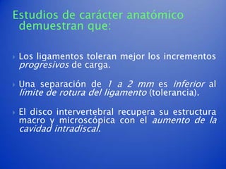 Estudios de carácter anatómico
 demuestran que:

   Los ligamentos toleran mejor los incrementos
    progresivos de carga.

   Una separación de 1 a 2 mm es inferior al
    límite de rotura del ligamento (tolerancia).

   El disco intervertebral recupera su estructura
    macro y microscópica con el aumento de la
    cavidad intradiscal.
 