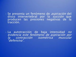    Se presenta un fenómeno de aspiración del
    disco intervertebral por la succión que
    producen las presiones negativas de la
    tracción.


   La autotracción de baja intensidad no
    evidencia este fenómeno de aspiración por
    la   contracción    isométrica  muscular
    “defensiva”.
 