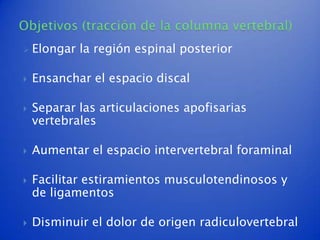    Elongar la región espinal posterior

   Ensanchar el espacio discal

   Separar las articulaciones apofisarias
    vertebrales

   Aumentar el espacio intervertebral foraminal

   Facilitar estiramientos musculotendinosos y
    de ligamentos

   Disminuir el dolor de origen radiculovertebral
 
