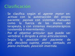    Se clasifica según el agente motor en:
    activas con la autotracción del propio
    paciente; pasivas con sistemas manuales
    como la fuerza de las manos del
    terapeuta, y con sistemas mecanoterápicos
    (sostenida o intermitente).
   Por el objetivo articular: que puede ser
    vertebral, o dirigido a otras articulaciones.
   Según la posición del paciente: de
    pie, decúbito supino, prono, sentado, en
    plano inclinado, posición invertida.
 
