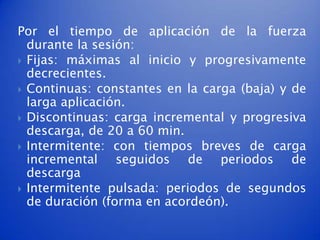 Por el tiempo de aplicación de la fuerza
  durante la sesión:
 Fijas: máximas al inicio y progresivamente
  decrecientes.
 Continuas: constantes en la carga (baja) y de
  larga aplicación.
 Discontinuas: carga incremental y progresiva
  descarga, de 20 a 60 min.
 Intermitente: con tiempos breves de carga
  incremental seguidos de periodos de
  descarga
 Intermitente pulsada: periodos de segundos
  de duración (forma en acordeón).
 