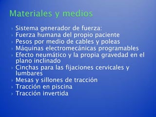    Sistema generador de fuerza:
   Fuerza humana del propio paciente
   Pesos por medio de cables y poleas
   Máquinas electromecánicas programables
   Efecto neumático y la propia gravedad en el
    plano inclinado
   Cinchas para las fijaciones cervicales y
    lumbares
   Mesas y sillones de tracción
   Tracción en piscina
   Tracción invertida
 