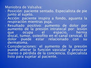 Maniobra de Valsalva:
 Posición: paciente sentado. Especialista de pie
  junto al sujeto.
 Acción: paciente inspira a fondo, aguanta la
  respiración mientras puja.
 Resultado positivo: aumento de dolor por
  aumento de la presión intratecal por: lesión
  que       ocupa       el    espacio,     hernia
  discal, tumor, osteofito en el canal cervical. El
  dolor puede estar relacionado con su
  dermatoma.
 Consideraciones: el aumento de la presión
  puede alterar la función vascular y provocar
  mareo o pérdida de la conciencia. Especialista
  listo para sujetar al paciente.
 
