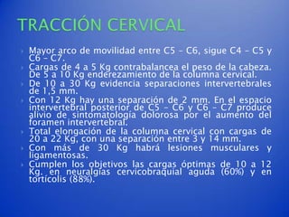    Mayor arco de movilidad entre C5 – C6, sigue C4 – C5 y
    C6 – C7.
   Cargas de 4 a 5 Kg contrabalancea el peso de la cabeza.
    De 5 a 10 Kg enderezamiento de la columna cervical.
   De 10 a 30 Kg evidencia separaciones intervertebrales
    de 1,5 mm.
   Con 12 Kg hay una separación de 2 mm. En el espacio
    intervertebral posterior de C5 – C6 y C6 – C7 produce
    alivio de sintomatología dolorosa por el aumento del
    foramen intervertebral.
   Total elongación de la columna cervical con cargas de
    20 a 22 Kg, con una separación entre 3 y 14 mm.
   Con más de 30 Kg habrá lesiones musculares y
    ligamentosas.
   Cumplen los objetivos las cargas óptimas de 10 a 12
    Kg. en neuralgias cervicobraquial aguda (60%) y en
    tortícolis (88%).
 