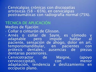    Cervicalgias crónicas con discopatías
    artrósicas (58 – 65%), en cervicalgias
    postraumáticas con radiografía normal (75%).

TÉCNICA DE APLICACIÓN
Medios de fijación:
 Collar o cinturón de Glisson.
 Arnés o collar de Sayre, es cómodo y
  adaptable      pero    impide      hablar     al
  paciente, sensación de ahogo, dolor en art.
  temporomandibular,       en    pacientes    con
  prótesis dentales, ausencias de piezas
  dentarias posteriores.
 Cervicotractor      de      Maigne,      (apoyo
  cervicoccipital),          con           menor
  adaptación, tendencia a deslizamiento en
  occipucio plano.
 
