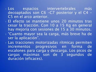    Los      espacios     intervertebrales   más
    decoaptados son C6 –C7 posterior y el C4 –
    C5 en el arco anterior.
   El efecto se mantiene unos 20 minutos tras
    cesar la tracción. Con 10 a 15 Kg en general
    hay mejoría con sesiones de 15 a 30 minutos.
   “Cuanto mayor sea la carga, más breve ha de
    ser la aplicación”.
   Las tracciones motorizadas rítmicas permiten
    incrementos progresivos en forma de
    escalones para carga y descarga. Los picos de
    cargas máximas son de 3 segundos de
    duración (eficaces).
 