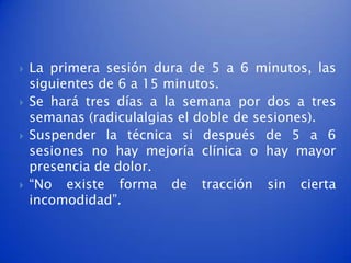    La primera sesión dura de 5 a 6 minutos, las
    siguientes de 6 a 15 minutos.
   Se hará tres días a la semana por dos a tres
    semanas (radiculalgias el doble de sesiones).
   Suspender la técnica si después de 5 a 6
    sesiones no hay mejoría clínica o hay mayor
    presencia de dolor.
   “No existe forma de tracción sin cierta
    incomodidad”.
 