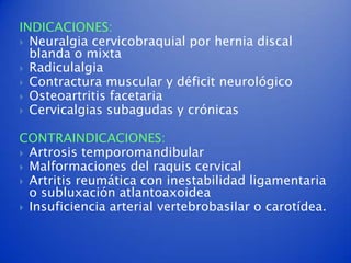 INDICACIONES:
 Neuralgia cervicobraquial por hernia discal
  blanda o mixta
 Radiculalgia
 Contractura muscular y déficit neurológico
 Osteoartritis facetaria
 Cervicalgias subagudas y crónicas


CONTRAINDICACIONES:
 Artrosis temporomandibular
 Malformaciones del raquis cervical
 Artritis reumática con inestabilidad ligamentaria
  o subluxación atlantoaxoidea
 Insuficiencia arterial vertebrobasilar o carotídea.
 