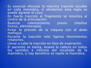    Es esencial efectuar la máxima tracción posible
    en cada maniobra, si olvidamos esta regla se
    puede agravar el caso.
   En fuerte tracción el fragmento se moviliza al
    centro de la articulación.
   Realizar      calentamiento     previo     (medios
    físicos, eletroterapia).
   Evitar la presión de la tráquea con el dedo
    meñique.
   Durante la tracción solo ligeros movimientos
    rotatorios.
   Llevar a cabo la tracción en fase de expiración.
   El paciente se sienta, mueve la cabeza en todos
    los sentidos e informa del resultado de la
    maniobra, si hay beneficio se repite la maniobra.
 