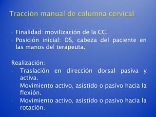    Finalidad: movilización de la CC.
   Posición inicial: DS, cabeza del paciente en
    las manos del terapeuta.

Realización:
•  Traslación en dirección dorsal pasiva y
   activa.
•  Movimiento activo, asistido o pasivo hacia la
   flexión.
•  Movimiento activo, asistido o pasivo hacia la
   rotación.
 