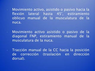 •   Movimiento activo, asistido o pasivo hacia la
    flexión lateral hasta 45°, estiramiento
    oblicuo manual de la musculatura de la
    nuca.

•   Movimiento activo asistido o pasivo de la
    diagonal FNP, estiramiento manual de la
    musculatura de la nuca.

•   Tracción manual de la CC hacia la posición
    de corrección (traslación en dirección
    dorsal).
 