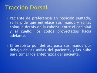    Paciente de preferencia en posición sentado,
    se le pide que entrelace sus manos y se las
    coloque detrás de la cabeza, entre el occipital
    y el cuello, los codos proyectados hacia
    adelante.

   El terapista por detrás, pasa sus manos por
    debajo de las axilas del paciente, y las sube
    para tomar los antebrazos del paciente.
 