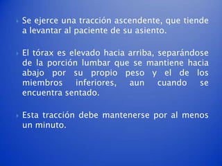    Se ejerce una tracción ascendente, que tiende
    a levantar al paciente de su asiento.

   El tórax es elevado hacia arriba, separándose
    de la porción lumbar que se mantiene hacia
    abajo por su propio peso y el de los
    miembros      inferiores, aun     cuando   se
    encuentra sentado.

   Esta tracción debe mantenerse por al menos
    un minuto.
 