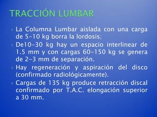   La Columna Lumbar aislada con una carga
    de 5-10 kg borra la lordosis;
   De10-30 kg hay un espacio interlinear de
    1.5 mm y con cargas 60-150 kg se genera
    de 2-3 mm de separación.
   Hay regeneración y aspiración del disco
    (confirmado radiológicamente).
   Cargas de 135 kg produce retracción discal
    confirmado por T.A.C. elongación superior
    a 30 mm.
 