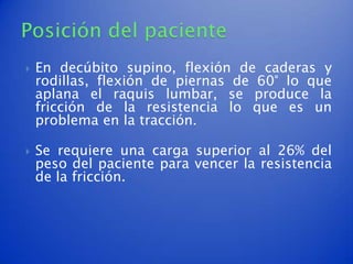    En decúbito supino, flexión de caderas y
    rodillas, flexión de piernas de 60° lo que
    aplana el raquis lumbar, se produce la
    fricción de la resistencia lo que es un
    problema en la tracción.

   Se requiere una carga superior al 26% del
    peso del paciente para vencer la resistencia
    de la fricción.
 