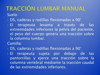 Suelo:
 DS, caderas y rodillas flexionadas a 90°
 El   terapeuta levanta a través de las
  extremidades inferiores la pelvis del paciente,
  el peso del cuerpo genera una tracción sobre
  la columna lumbar.
Camilla:
 DS, caderas y rodillas flexionadas a 90°
 El  terapeuta sujeta por debajo de las
  pantorrillas y ejerce una tracción sobre la
  columna vertebral mediante la tracción caudal
  de las extremidades inferiores.
 