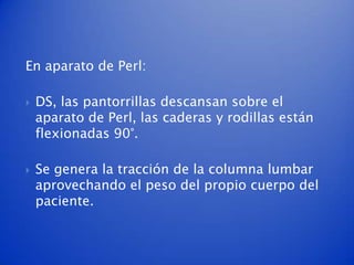 En aparato de Perl:

   DS, las pantorrillas descansan sobre el
    aparato de Perl, las caderas y rodillas están
    flexionadas 90°.

   Se genera la tracción de la columna lumbar
    aprovechando el peso del propio cuerpo del
    paciente.
 