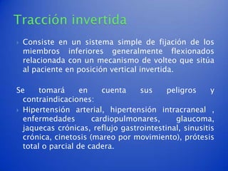    Consiste en un sistema simple de fijación de los
    miembros inferiores generalmente flexionados
    relacionada con un mecanismo de volteo que sitúa
    al paciente en posición vertical invertida.

Se     tomará      en    cuenta   sus     peligros     y
  contraindicaciones:
 Hipertensión arterial, hipertensión intracraneal ,
  enfermedades        cardiopulmonares,     glaucoma,
  jaquecas crónicas, reflujo gastrointestinal, sinusitis
  crónica, cinetosis (mareo por movimiento), prótesis
  total o parcial de cadera.
 