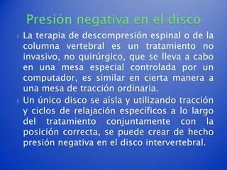    La terapia de descompresión espinal o de la
    columna vertebral es un tratamiento no
    invasivo, no quirúrgico, que se lleva a cabo
    en una mesa especial controlada por un
    computador, es similar en cierta manera a
    una mesa de tracción ordinaria.
   Un único disco se aísla y utilizando tracción
    y ciclos de relajación específicos a lo largo
    del tratamiento conjuntamente con la
    posición correcta, se puede crear de hecho
    presión negativa en el disco intervertebral.
 