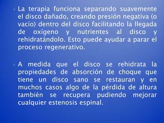    La terapia funciona separando suavemente
    el disco dañado, creando presión negativa (o
    vacío) dentro del disco facilitando la llegada
    de oxígeno y nutrientes al disco y
    rehidratándolo. Esto puede ayudar a parar el
    proceso regenerativo.

   A medida que el disco se rehidrata la
    propiedades de absorción de choque que
    tiene un disco sano se restauran y en
    muchos casos algo de la pérdida de altura
    también se recupera pudiendo mejorar
    cualquier estenosis espinal.
 