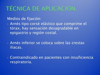 Medios de fijación:
 Arnés tipo corsé elástico que comprime el
  tórax, hay sensación desagradable en
  epigastrio y región costal.

   Arnés inferior se coloca sobre las crestas
    iliacas.

   Contraindicado en pacientes con insuficiencia
    respiratoria.
 