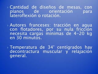    Cantidad de diseños de mesas, con
    planos      de     orientación para
    lateroflexión o rotación.

   Autores franceses: tracción en agua
    con flotadores, por su nula fricción
    necesita cargas mínimas de 4-20 kg
    en 30 minutos.

   Temperatura de 34° centígrados hay
    decontractura muscular y relajación
    general.
 