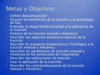    Definir descompresión
   Discutir los beneficios de la tracción y la tecnología
    de hoy
   Entender la etapa lesión/curación y la aplicación de
    la tracción
   Historia de la tracción manual y mecánica
   Describir los aspectos mecánicos básicos de la
    tracción
   Describir la respuesta biomecánica y fisiológica a la
    tracción manual y mecánica
   Describir los parámetros de tracción manual y
    mecánica en los protocolos de tratamiento
   Describir las indicaciones de tracción
   Usar la aplicación de la tracción
   Describir las contraindicaciones de la tracción
    manual y mecánica.
 
