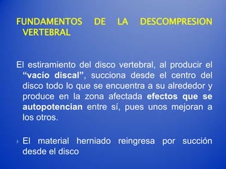 FUNDAMENTOS         DE    LA    DESCOMPRESION
 VERTEBRAL


El estiramiento del disco vertebral, al producir el
 “vacío discal”, succiona desde el centro del
 disco todo lo que se encuentra a su alrededor y
 produce en la zona afectada efectos que se
 autopotencian entre sí, pues unos mejoran a
 los otros.

   El material herniado reingresa por succión
    desde el disco
 