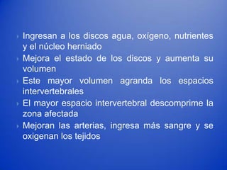    Ingresan a los discos agua, oxígeno, nutrientes
    y el núcleo herniado
   Mejora el estado de los discos y aumenta su
    volumen
   Este mayor volumen agranda los espacios
    intervertebrales
   El mayor espacio intervertebral descomprime la
    zona afectada
   Mejoran las arterias, ingresa más sangre y se
    oxigenan los tejidos
 