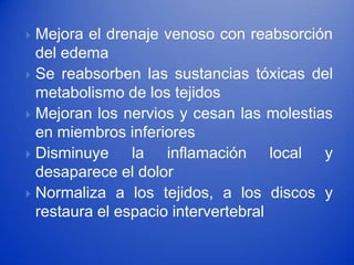  Mejora el drenaje venoso con reabsorción
  del edema
 Se reabsorben las sustancias tóxicas del
  metabolismo de los tejidos
 Mejoran los nervios y cesan las molestias
  en miembros inferiores
 Disminuye     la inflamación local y
  desaparece el dolor
 Normaliza a los tejidos, a los discos y
  restaura el espacio intervertebral
 