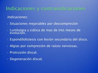 Indicaciones:
   Situaciones mejorables por descompresión

   Lumbalgia y ciática de mas de tres meses de
    evolución.

   Espondilolistesis con lesión secundaria del disco.

   Algias por compresión de raíces nerviosas.

   Protrusión discal.

   Degeneración discal.
 