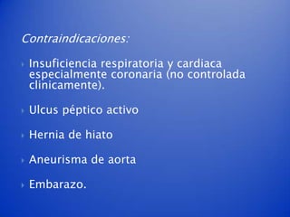 Contraindicaciones:

   Insuficiencia respiratoria y cardiaca
    especialmente coronaria (no controlada
    clinicamente).

   Ulcus péptico activo

   Hernia de hiato

   Aneurisma de aorta

   Embarazo.
 