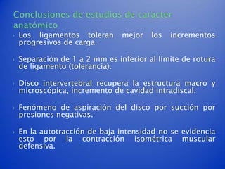    Los ligamentos toleran      mejor   los   incrementos
    progresivos de carga.

   Separación de 1 a 2 mm es inferior al límite de rotura
    de ligamento (tolerancia).

   Disco intervertebral recupera la estructura macro y
    microscópica, incremento de cavidad intradiscal.

   Fenómeno de aspiración del disco por succión por
    presiones negativas.

   En la autotracción de baja intensidad no se evidencia
    esto por la contracción isométrica muscular
    defensiva.
 