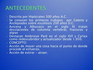    Descrita por Hipócrates 500 años A.C.
   Se conocen los primeros trabajos por Galeno y
    Asclepíades sobre escoliosis 200 años D.C.
   Avicena y Albucasis en el siglo XI tratan
    desviaciones de columna vertebral, fracturas y
    algias
   Destacan Ambroise Paré en el siglo XVI y Cyriax
    como redescubridor y actualizador desde 1.950.
   CONCEPTO:
   Acción de mover una cosa hacia el punto de donde
    procede el esfuerzo.
   Acción de estirar – atraer.
 