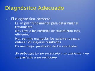        El diagnóstico correcto:
    ◦     Es un pilar fundamental para determinar el
          tratamiento
    ◦     Nos lleva a los métodos de tratamiento más
          eficientes
    ◦     Nos permite manipular los parámetros para
          obtener los mejores resultados
    ◦     Da una mejor predicción de los resultados

    ◦     Se debe ajustar un protocolo a un paciente y no
          un paciente a un protocolo.
 