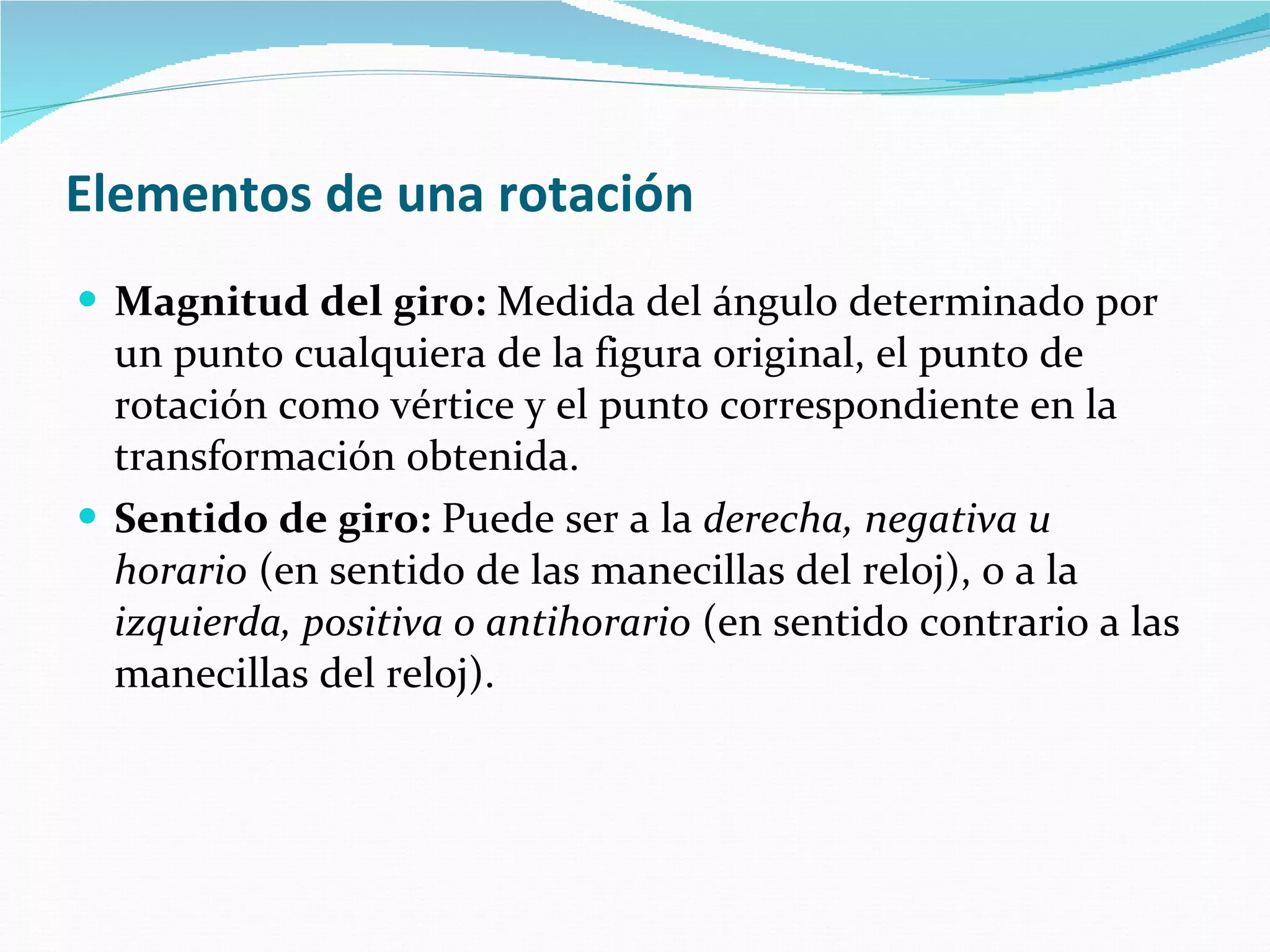 Elementos de una rotación   Magnitud del giro:  Medida del ángulo determinado por un punto cualquiera de la figura original, el punto de rotación como vértice y el punto correspondiente en la transformación obtenida.  Sentido de giro:  Puede ser a la  derecha, negativa u  horario  (en sentido de las manecillas del reloj), o a la  izquierda, positiva o antihorario  (en sentido contrario a las manecillas del reloj).  